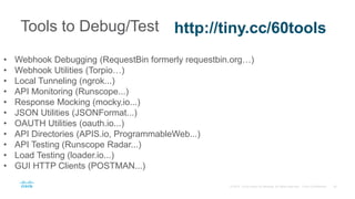 Tools to Debug/Test http://tiny.cc/60tools
• Webhook Debugging (RequestBin formerly requestbin.org…)
• Webhook Utilities (Torpio…)
• Local Tunneling (ngrok...)
• API Monitoring (Runscope...)
• Response Mocking (mocky.io...)
• JSON Utilities (JSONFormat...)
• OAUTH Utilities (oauth.io...)
• API Directories (APIS.io, ProgrammableWeb...)
• API Testing (Runscope Radar...)
• Load Testing (loader.io...)
• GUI HTTP Clients (POSTMAN...)
 