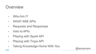 • Who Am I?
• WHAT ARE APIs
• Requests and Responses
• Intro to APIs
• Playing with Spark API
• Playing with Tropo API
• Taking Knowledge Home With You
Overview
@tessamero
 