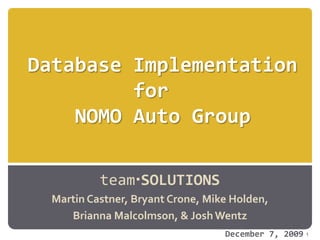 Database Implementationfor  NOMO Auto Group teamSOLUTIONS Martin Castner, Bryant Crone, Mike Holden,  Brianna Malcolmson, & Josh Wentz 1 December 7, 2009 