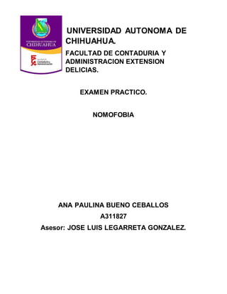 UNIVERSIDAD AUTONOMA DE
CHIHUAHUA.
FACULTAD DE CONTADURIA Y
ADMINISTRACION EXTENSION
DELICIAS.
EXAMEN PRACTICO.
NOMOFOBIA
ANA PAULINA BUENO CEBALLOS
A311827
Asesor: JOSE LUIS LEGARRETA GONZALEZ.
 
