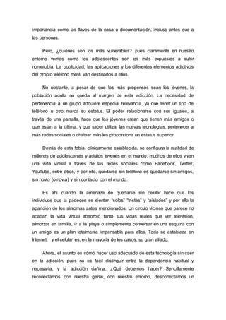 importancia como las llaves de la casa o documentación, incluso antes que a
las personas.
Pero, ¿quiénes son los más vulnerables? pues claramente en nuestro
entorno vemos como los adolescentes son los más expuestos a sufrir
nomofobia. La publicidad, las aplicaciones y los diferentes elementos adictivos
del propio teléfono móvil van destinados a ellos.
No obstante, a pesar de que los más propensos sean los jóvenes, la
población adulta no queda al margen de esta adicción. La necesidad de
pertenencia a un grupo adquiere especial relevancia, ya que tener un tipo de
teléfono u otro marca su estatus. El poder relacionarse con sus iguales, a
través de una pantalla, hace que los jóvenes crean que tienen más amigos o
que están a la última, y que saber utilizar las nuevas tecnologías, pertenecer a
más redes sociales o chatear más les proporciona un estatus superior.
Detrás de esta fobia, clínicamente establecida, se configura la realidad de
millones de adolescentes y adultos jóvenes en el mundo: muchos de ellos viven
una vida virtual a través de las redes sociales como Facebook, Twitter,
YouTube, entre otros, y por ello, quedarse sin teléfono es quedarse sin amigos,
sin novio (o novia) y sin contacto con el mundo.
Es ahí cuando la amenaza de quedarse sin celular hace que los
individuos que la padecen se sientan “solos” “tristes” y “aislados” y por ello la
aparición de los síntomas antes mencionados. Un círculo vicioso que parece no
acabar: la vida virtual absorbió tanto sus vidas reales que ver televisión,
almorzar en familia, ir a la playa o simplemente conversar en una esquina con
un amigo es un plan totalmente impensable para ellos. Todo se establece en
Internet, y el celular es, en la mayoría de los casos, su gran aliado.
Ahora, el asunto es cómo hacer uso adecuado de esta tecnología sin caer
en la adicción, pues no es fácil distinguir entre la dependencia habitual y
necesaria, y la adicción dañina. ¿Qué debemos hacer? Sencillamente
reconectarnos con nuestra gente, con nuestro entorno, desconectarnos un
 