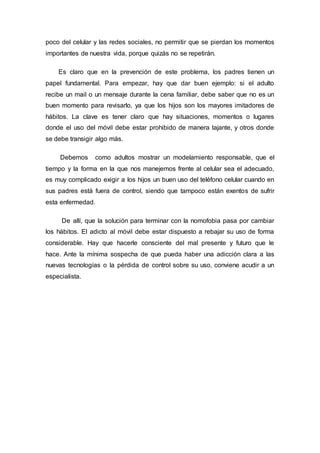 poco del celular y las redes sociales, no permitir que se pierdan los momentos
importantes de nuestra vida, porque quizás no se repetirán.
Es claro que en la prevención de este problema, los padres tienen un
papel fundamental. Para empezar, hay que dar buen ejemplo: si el adulto
recibe un mail o un mensaje durante la cena familiar, debe saber que no es un
buen momento para revisarlo, ya que los hijos son los mayores imitadores de
hábitos. La clave es tener claro que hay situaciones, momentos o lugares
donde el uso del móvil debe estar prohibido de manera tajante, y otros donde
se debe transigir algo más.
Debemos como adultos mostrar un modelamiento responsable, que el
tiempo y la forma en la que nos manejemos frente al celular sea el adecuado,
es muy complicado exigir a los hijos un buen uso del teléfono celular cuando en
sus padres está fuera de control, siendo que tampoco están exentos de sufrir
esta enfermedad.
De allí, que la solución para terminar con la nomofobia pasa por cambiar
los hábitos. El adicto al móvil debe estar dispuesto a rebajar su uso de forma
considerable. Hay que hacerle consciente del mal presente y futuro que le
hace. Ante la mínima sospecha de que pueda haber una adicción clara a las
nuevas tecnologías o la pérdida de control sobre su uso, conviene acudir a un
especialista.
 