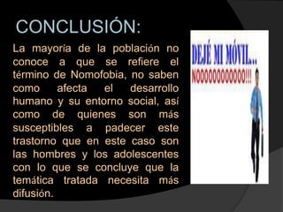 CONCLUSIÓN:
La mayoría de la población no
conoce a que se refiere el
término de Nomofobia, no saben
como      afecta el   desarrollo
humano y su entorno social, así
como de quienes son más
susceptibles a padecer este
trastorno que en este caso son
las hombres y los adolescentes
con lo que se concluye que la
temática tratada necesita más
difusión.
 