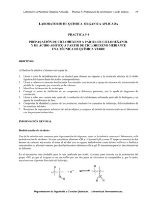 Laboratorio de Química Orgánica Aplicada. Práctica 4: Preparación de ciclohexeno y ácido adípico. 59
LABORATORIO DE QUIMICA ORGANICA APLICADA
PRACTICA # 4
PREPARACIÓN DE CICLOHEXENO A PARTIR DE CICLOHEXANOL
Y DE ÁCIDO ADÍPICO A PARTIR DE CICLOHEXENO MEDIANTE
UNA TÉCNICA DE QUÍMICA VERDE
OBJETIVOS
Al finalizar la práctica el alumno será capaz de:
1. Llevar a cabo la deshidratación de un alcohol para obtener un alqueno y la oxidación drástica de la doble
ligadura del alqueno hasta los ácidos correspondientes.
2. Llevar a cabo correctamente destilaciones fraccionadas, con técnicas y equipo de microescala, minimizando la
pérdida de compuesto por retención en la columna.
3. Identificar la formación de azeótropos.
4. Corregir el punto de ebullición de un compuesto a diferentes presiones, con la ayuda de diagramas de
correlación.
5. Llevar a cabo una versión más verde de la oxidación del ciclohexeno utilizando peróxido de hidrógeno y un
agente de transferencia de fase.
6. Comprobar la identidad y pureza de los productos, mediante los espectros de infrarrojo, diferenciándolos de
los reactivos iniciales.
7. Reconocer la importancia industrial del ácido adípico y comparar el método de síntesis usado en el laboratorio
con los procesos industriales.
INFORMACIÓN GENERAL
Deshidratación de alcoholes
Uno de lo métodos más comunes para la preparación de alquenos, tanto en la industria como en el laboratorio, es la
deshidratación de alcoholes. En esta reacción se eliminan -OH y -H (como H2O y como H+
respectivamente) de dos
átomos de carbono adyacentes al tratar al alcohol con un agente deshidratante como ácidos sulfúrico o fosfórico
concentrados o, alternativamente, por destilación sobre alúmina o sílica gel. El mecanismo para las dos alternativas
es diferente.
En el mecanismo más probable para la ruta catalizada por ácido, el primer paso consiste en la protonación del
grupo -OH, ya que el oxígeno es un nucleófilo por sus dos pares de electrones no compartidos y, por lo tanto,
reacciona con el protón disociado del ácido (α).
Departamento de Ingeniería y Ciencias Químicas. Universidad Iberoamericana.
 