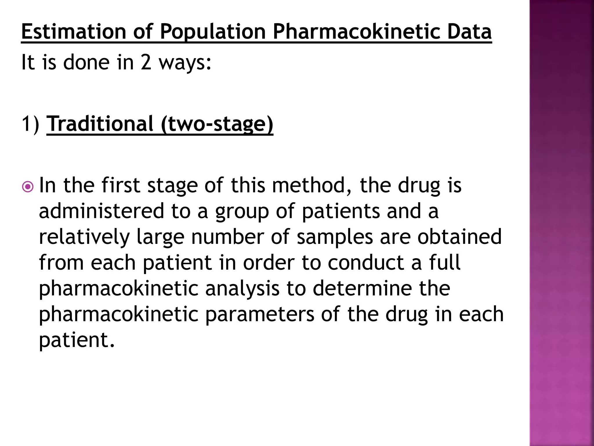 Estimation of Population Pharmacokinetic Data
It is done in 2 ways:
1) Traditional (two-stage)
 In the first stage of this method, the drug is
administered to a group of patients and a
relatively large number of samples are obtained
from each patient in order to conduct a full
pharmacokinetic analysis to determine the
pharmacokinetic parameters of the drug in each
patient.
 