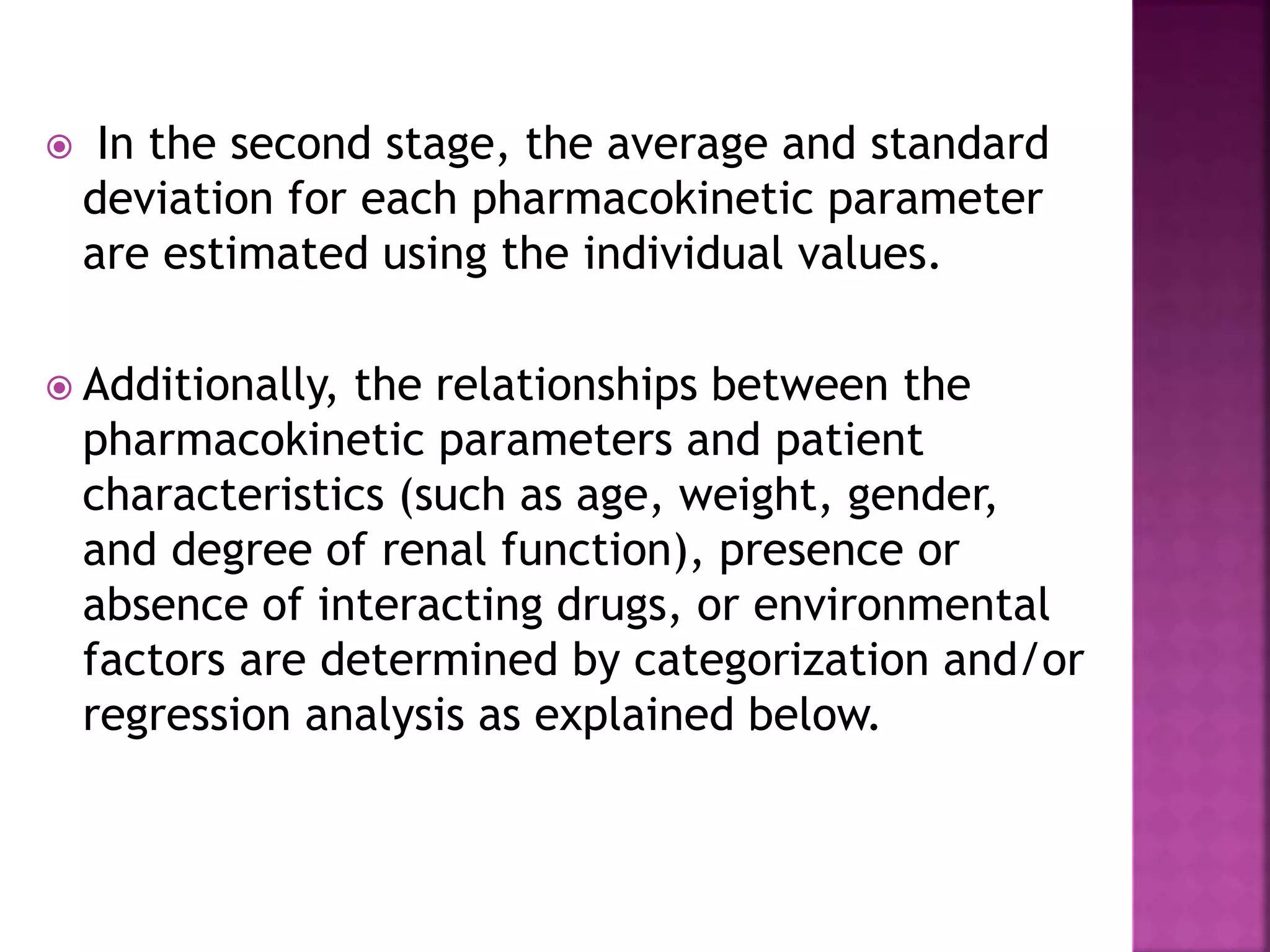  In the second stage, the average and standard
deviation for each pharmacokinetic parameter
are estimated using the individual values.
 Additionally, the relationships between the
pharmacokinetic parameters and patient
characteristics (such as age, weight, gender,
and degree of renal function), presence or
absence of interacting drugs, or environmental
factors are determined by categorization and/or
regression analysis as explained below.
 
