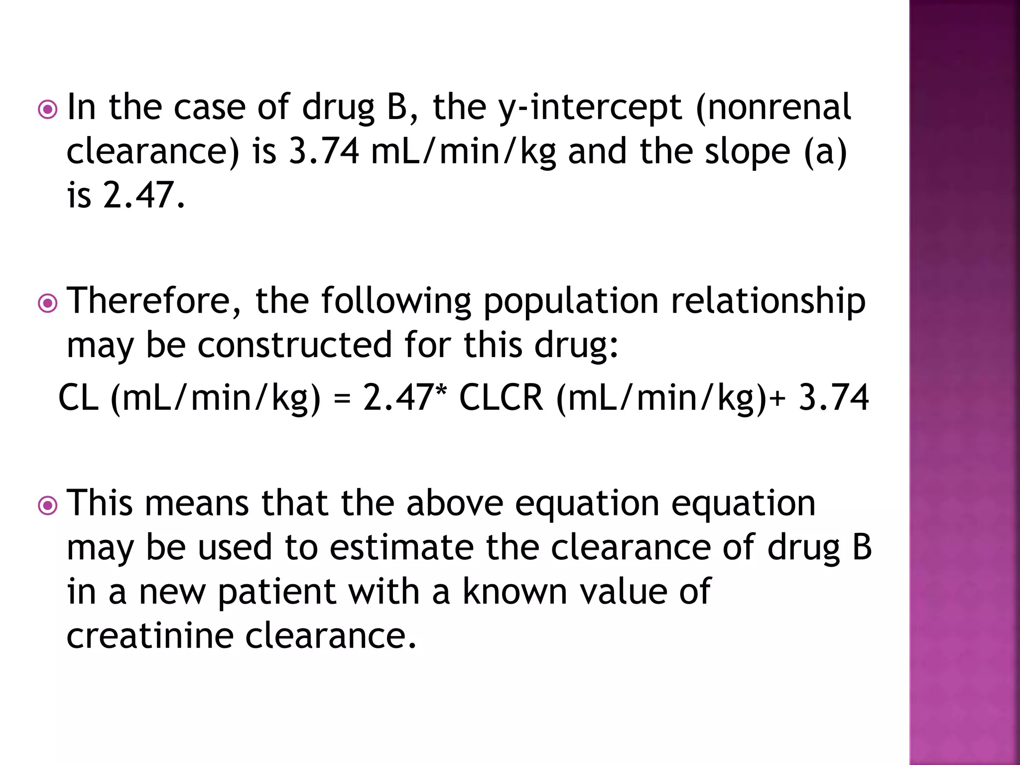  In the case of drug B, the y-intercept (nonrenal
clearance) is 3.74 mL/min/kg and the slope (a)
is 2.47.
 Therefore, the following population relationship
may be constructed for this drug:
CL (mL/min/kg) = 2.47* CLCR (mL/min/kg)+ 3.74
 This means that the above equation equation
may be used to estimate the clearance of drug B
in a new patient with a known value of
creatinine clearance.
 