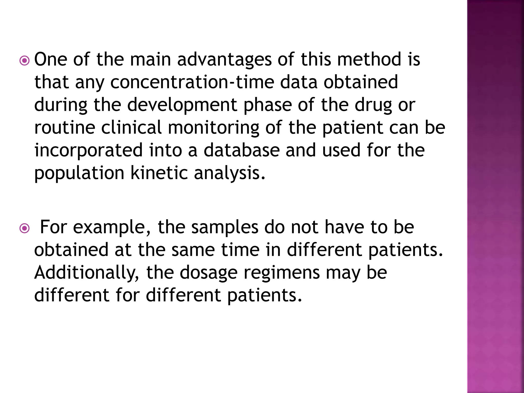  One of the main advantages of this method is
that any concentration-time data obtained
during the development phase of the drug or
routine clinical monitoring of the patient can be
incorporated into a database and used for the
population kinetic analysis.
 For example, the samples do not have to be
obtained at the same time in different patients.
Additionally, the dosage regimens may be
different for different patients.
 