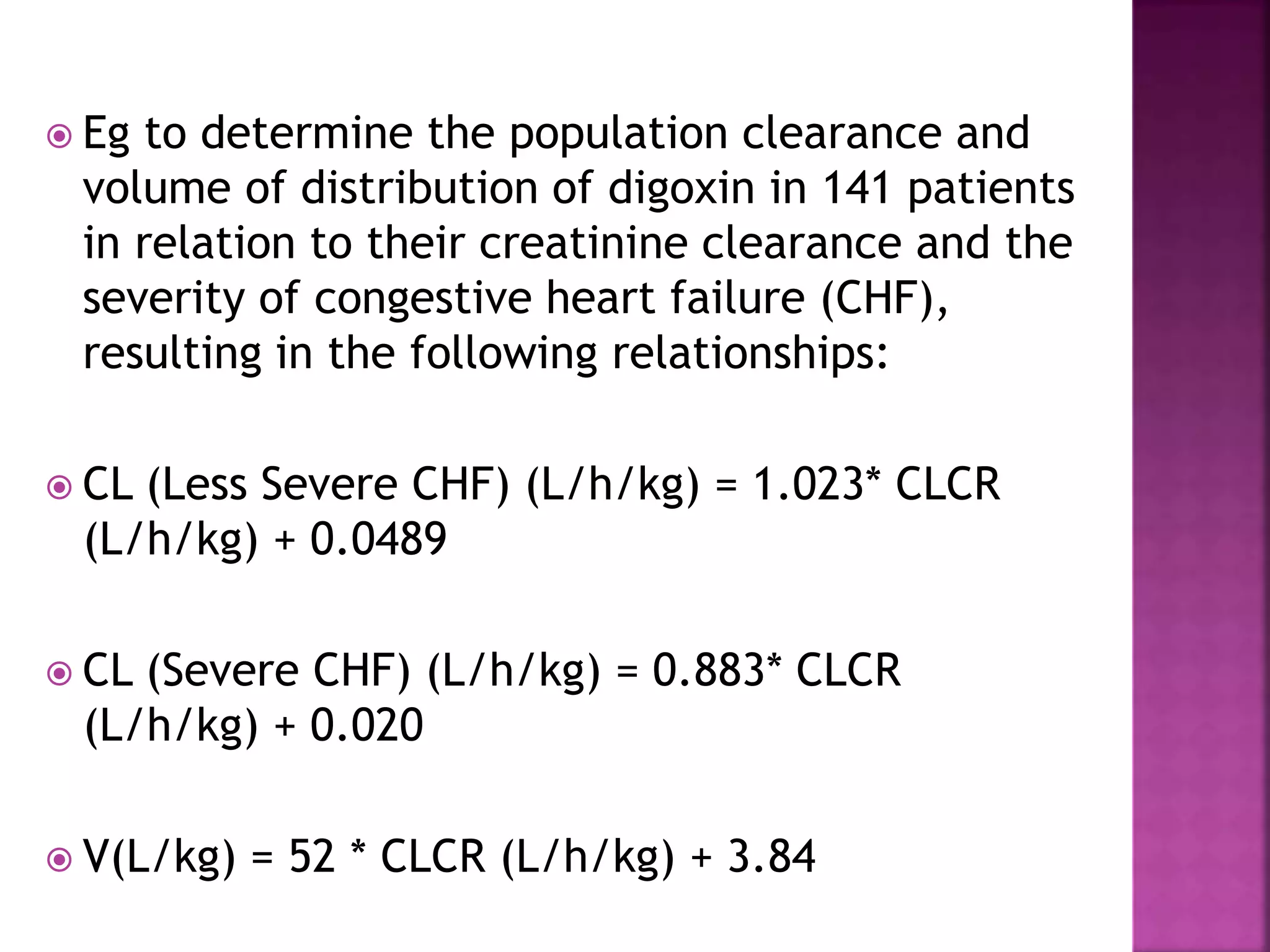  Eg to determine the population clearance and
volume of distribution of digoxin in 141 patients
in relation to their creatinine clearance and the
severity of congestive heart failure (CHF),
resulting in the following relationships:
 CL (Less Severe CHF) (L/h/kg) = 1.023* CLCR
(L/h/kg) + 0.0489
 CL (Severe CHF) (L/h/kg) = 0.883* CLCR
(L/h/kg) + 0.020
 V(L/kg) = 52 * CLCR (L/h/kg) + 3.84
 
