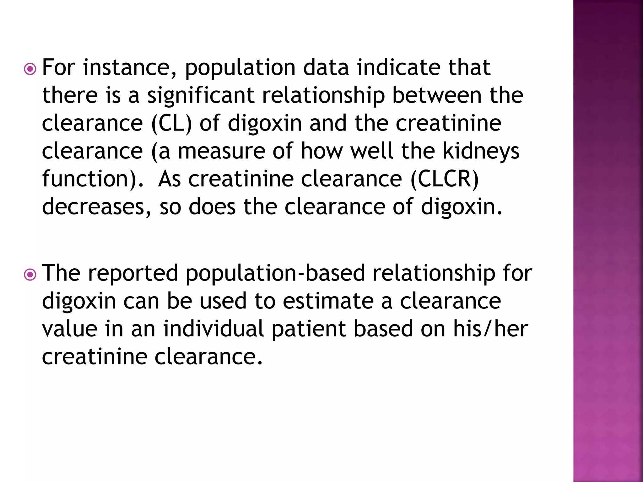  For instance, population data indicate that
there is a significant relationship between the
clearance (CL) of digoxin and the creatinine
clearance (a measure of how well the kidneys
function). As creatinine clearance (CLCR)
decreases, so does the clearance of digoxin.
 The reported population-based relationship for
digoxin can be used to estimate a clearance
value in an individual patient based on his/her
creatinine clearance.
 