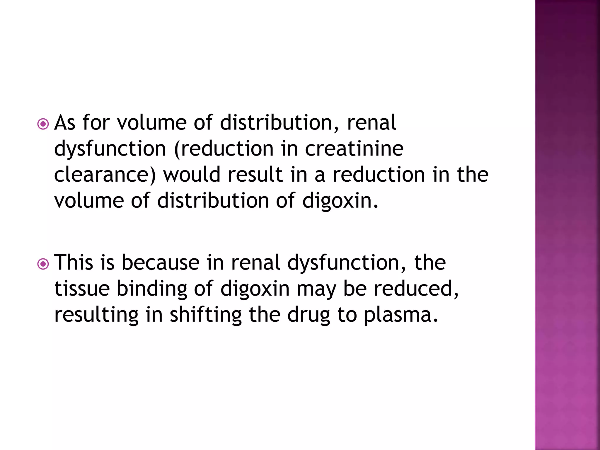 As for volume of distribution, renal
dysfunction (reduction in creatinine
clearance) would result in a reduction in the
volume of distribution of digoxin.
 This is because in renal dysfunction, the
tissue binding of digoxin may be reduced,
resulting in shifting the drug to plasma.
 