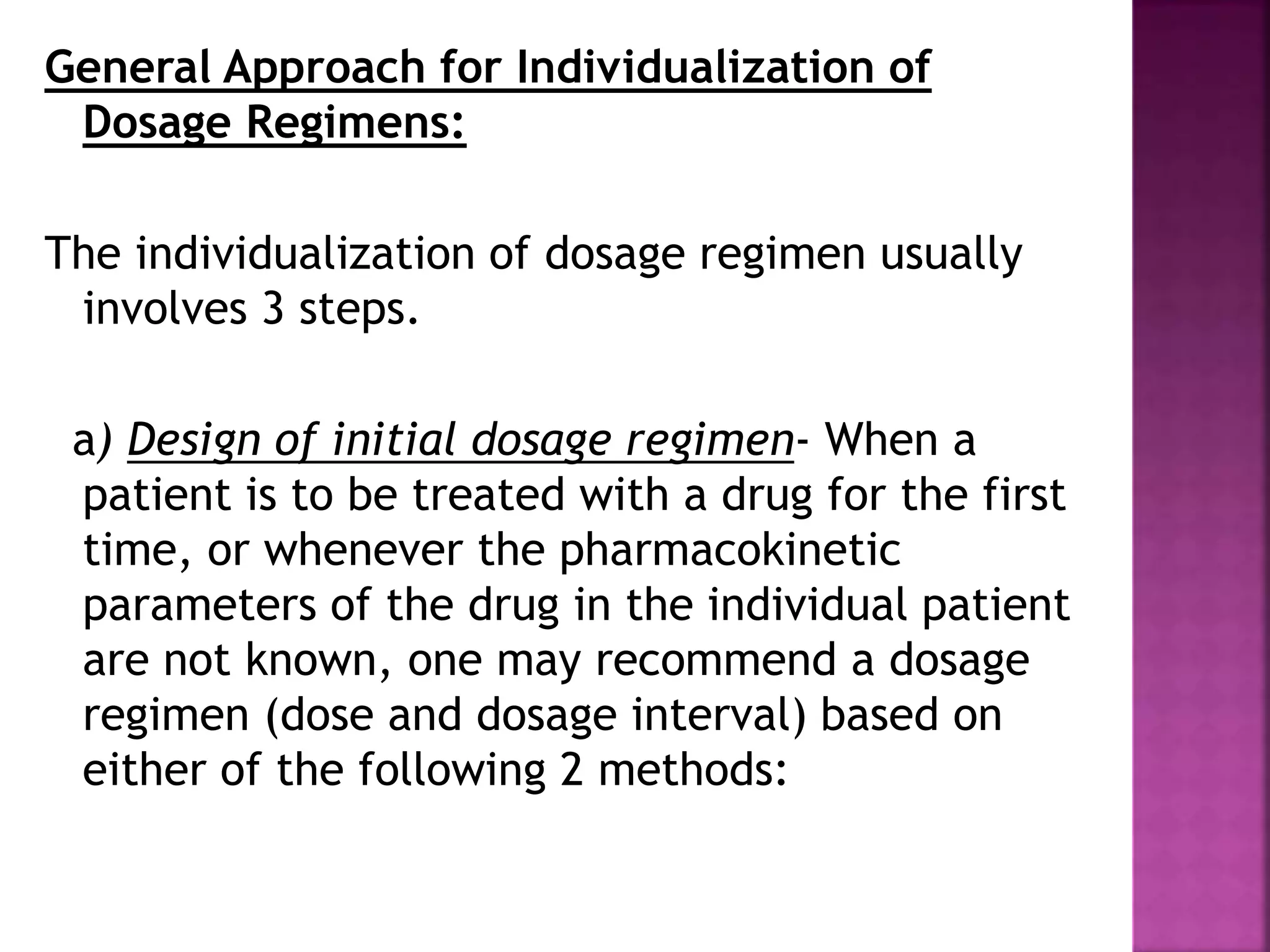 General Approach for Individualization of
Dosage Regimens:
The individualization of dosage regimen usually
involves 3 steps.
a) Design of initial dosage regimen- When a
patient is to be treated with a drug for the first
time, or whenever the pharmacokinetic
parameters of the drug in the individual patient
are not known, one may recommend a dosage
regimen (dose and dosage interval) based on
either of the following 2 methods:
 