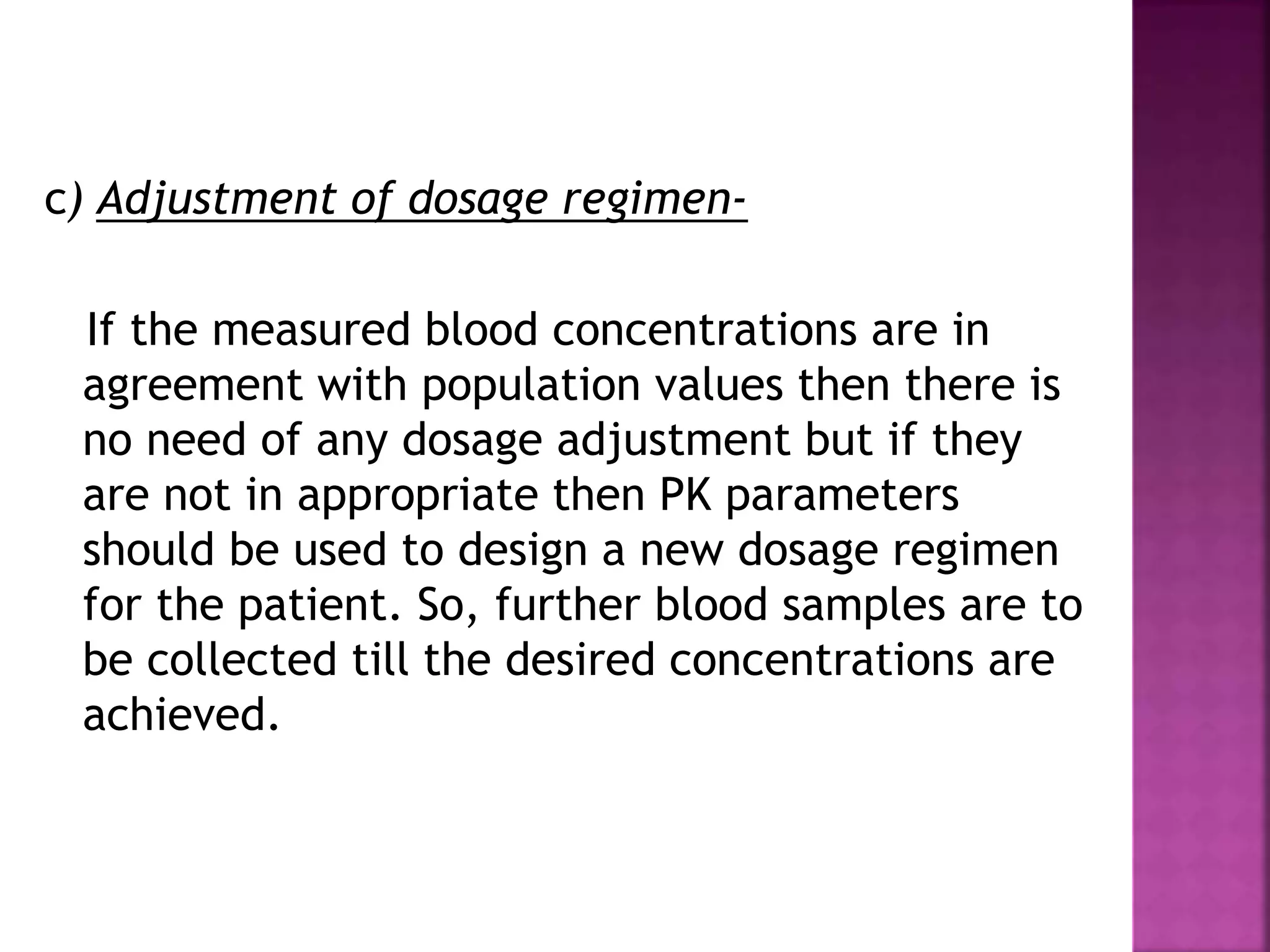 c) Adjustment of dosage regimen-
If the measured blood concentrations are in
agreement with population values then there is
no need of any dosage adjustment but if they
are not in appropriate then PK parameters
should be used to design a new dosage regimen
for the patient. So, further blood samples are to
be collected till the desired concentrations are
achieved.
 