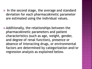  In the second stage, the average and standard
deviation for each pharmacokinetic parameter
are estimated using the individual values.
 Additionally, the relationships between the
pharmacokinetic parameters and patient
characteristics (such as age, weight, gender,
and degree of renal function), presence or
absence of interacting drugs, or environmental
factors are determined by categorization and/or
regression analysis as explained below.
 