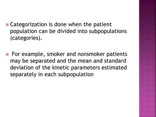  Categorization is done when the patient
population can be divided into subpopulations
(categories).
 For example, smoker and nonsmoker patients
may be separated and the mean and standard
deviation of the kinetic parameters estimated
separately in each subpopulation
 