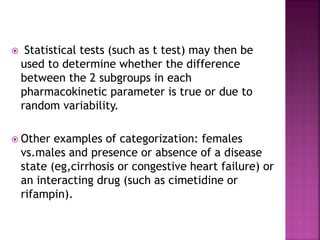  Statistical tests (such as t test) may then be
used to determine whether the difference
between the 2 subgroups in each
pharmacokinetic parameter is true or due to
random variability.
 Other examples of categorization: females
vs.males and presence or absence of a disease
state (eg,cirrhosis or congestive heart failure) or
an interacting drug (such as cimetidine or
rifampin).
 