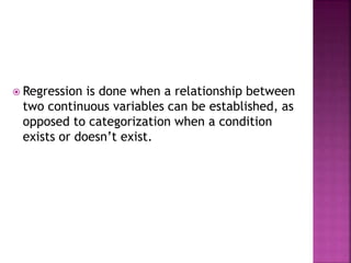 Regression is done when a relationship between
two continuous variables can be established, as
opposed to categorization when a condition
exists or doesn’t exist.
 