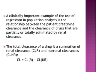  A clinically important example of the use of
regression in population analysis is the
relationship between the patient creatinine
clearance and the clearance of drugs that are
partially or totally eliminated by renal
clearance.
 The total clearance of a drug is a summation of
renal clearance (CLR) and nonrenal clearances
(CLNR):
CL = CL(R) + CL(NR)
 