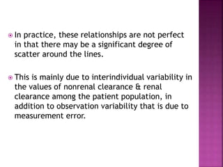  In practice, these relationships are not perfect
in that there may be a significant degree of
scatter around the lines.
 This is mainly due to interindividual variability in
the values of nonrenal clearance & renal
clearance among the patient population, in
addition to observation variability that is due to
measurement error.
 