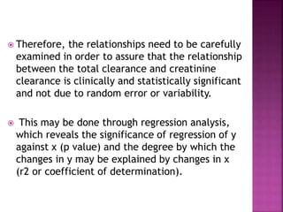  Therefore, the relationships need to be carefully
examined in order to assure that the relationship
between the total clearance and creatinine
clearance is clinically and statistically significant
and not due to random error or variability.
 This may be done through regression analysis,
which reveals the significance of regression of y
against x (p value) and the degree by which the
changes in y may be explained by changes in x
(r2 or coefficient of determination).
 