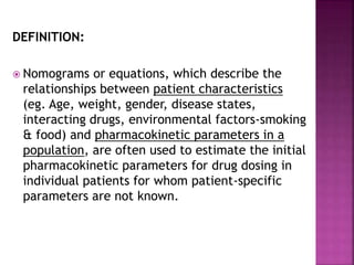 DEFINITION:
 Nomograms or equations, which describe the
relationships between patient characteristics
(eg. Age, weight, gender, disease states,
interacting drugs, environmental factors-smoking
& food) and pharmacokinetic parameters in a
population, are often used to estimate the initial
pharmacokinetic parameters for drug dosing in
individual patients for whom patient-specific
parameters are not known.
 