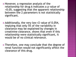  However, a regression analysis of the
relationship for drug A indicates a p value of
>0.05, suggesting that the apparent relationship
between the 2 parameters is not statistically
significant.
 Additionally, the very low r2 value of 0.054,
implying that only 5% of the variability in
clearance may be explained by changes in
creatinine clearance, shows that even if this
relationship were statistically significant, it
would be of no clinical relevance.
 Therefore, one may conclude that the degree of
renal function would not significantly affect the
clearance of this drug.
 