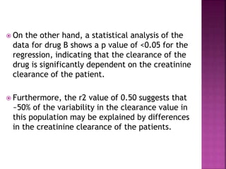  On the other hand, a statistical analysis of the
data for drug B shows a p value of <0.05 for the
regression, indicating that the clearance of the
drug is significantly dependent on the creatinine
clearance of the patient.
 Furthermore, the r2 value of 0.50 suggests that
~50% of the variability in the clearance value in
this population may be explained by differences
in the creatinine clearance of the patients.
 