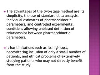  The advantages of the two-stage method are its
simplicity, the use of standard data analysis,
individual estimates of pharmacokinetic
parameters, and controlled experimental
conditions allowing unbiased definition of
relationships between pharmacokinetic
parameters.
 It has limitations such as its high cost,
necessitating inclusion of only a small number of
patients, and ethical problems of extensively
studying patients who may not directly benefit
from the study.
 