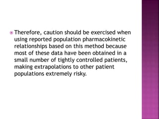  Therefore, caution should be exercised when
using reported population pharmacokinetic
relationships based on this method because
most of these data have been obtained in a
small number of tightly controlled patients,
making extrapolations to other patient
populations extremely risky.
 