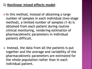2) Nonlinear mixed effects model-
 In this method, instead of obtaining a large
number of samples in each individual (two-stage
method), a limited number of samples (1-6) is
obtained from each patient during routine
clinical monitoring, rendering estimation of
pharmacokinetic parameters in individual
patients difficult.
 Instead, the data from all the patients is put
together and the average and variability of the
pharmacokinetic parameters are estimated for
the whole population rather than in each
individual patient.
 