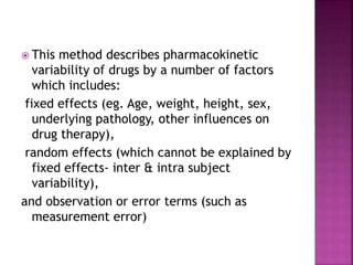  This method describes pharmacokinetic
variability of drugs by a number of factors
which includes:
fixed effects (eg. Age, weight, height, sex,
underlying pathology, other influences on
drug therapy),
random effects (which cannot be explained by
fixed effects- inter & intra subject
variability),
and observation or error terms (such as
measurement error)
 