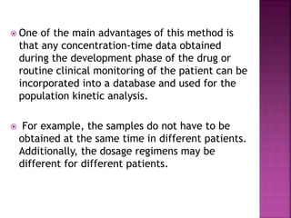  One of the main advantages of this method is
that any concentration-time data obtained
during the development phase of the drug or
routine clinical monitoring of the patient can be
incorporated into a database and used for the
population kinetic analysis.
 For example, the samples do not have to be
obtained at the same time in different patients.
Additionally, the dosage regimens may be
different for different patients.
 