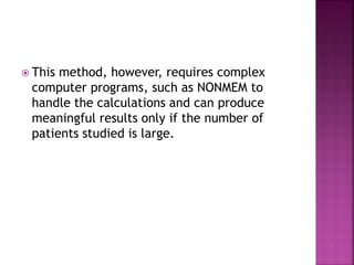  This method, however, requires complex
computer programs, such as NONMEM to
handle the calculations and can produce
meaningful results only if the number of
patients studied is large.
 