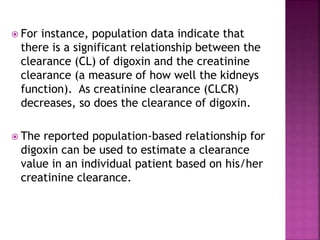  For instance, population data indicate that
there is a significant relationship between the
clearance (CL) of digoxin and the creatinine
clearance (a measure of how well the kidneys
function). As creatinine clearance (CLCR)
decreases, so does the clearance of digoxin.
 The reported population-based relationship for
digoxin can be used to estimate a clearance
value in an individual patient based on his/her
creatinine clearance.
 