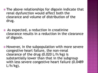 The above relationships for digoxin indicate that
renal dysfunction would affect both the
clearance and volume of distribution of the
drug.
 As expected, a reduction in creatinine
clearance results in a reduction in the clearance
of digoxin.
 However, in the subpopulation with more severe
congestive heart failure, the non-renal
clearance of the drug (0.020 L/h/kg) is
substantially lower than that in the subgroup
with less severe congestive heart failure (0.0489
L/h/kg).
 