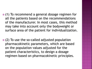  (1) To recommend a general dosage regimen for
all the patients based on the recommendations
of the manufacturer. In most cases, this method
may take into account only the bodyweight or
surface area of the patient for individualization.
 (2) To use the so-called adjusted population
pharmacokinetic parameters, which are based
on the population values adjusted for the
patient characteristics, to design a dosage
regimen based on pharmacokinetic principles.
 