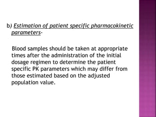 b) Estimation of patient specific pharmacokinetic
parameters-
Blood samples should be taken at appropriate
times after the administration of the initial
dosage regimen to determine the patient
specific PK parameters which may differ from
those estimated based on the adjusted
population value.
 