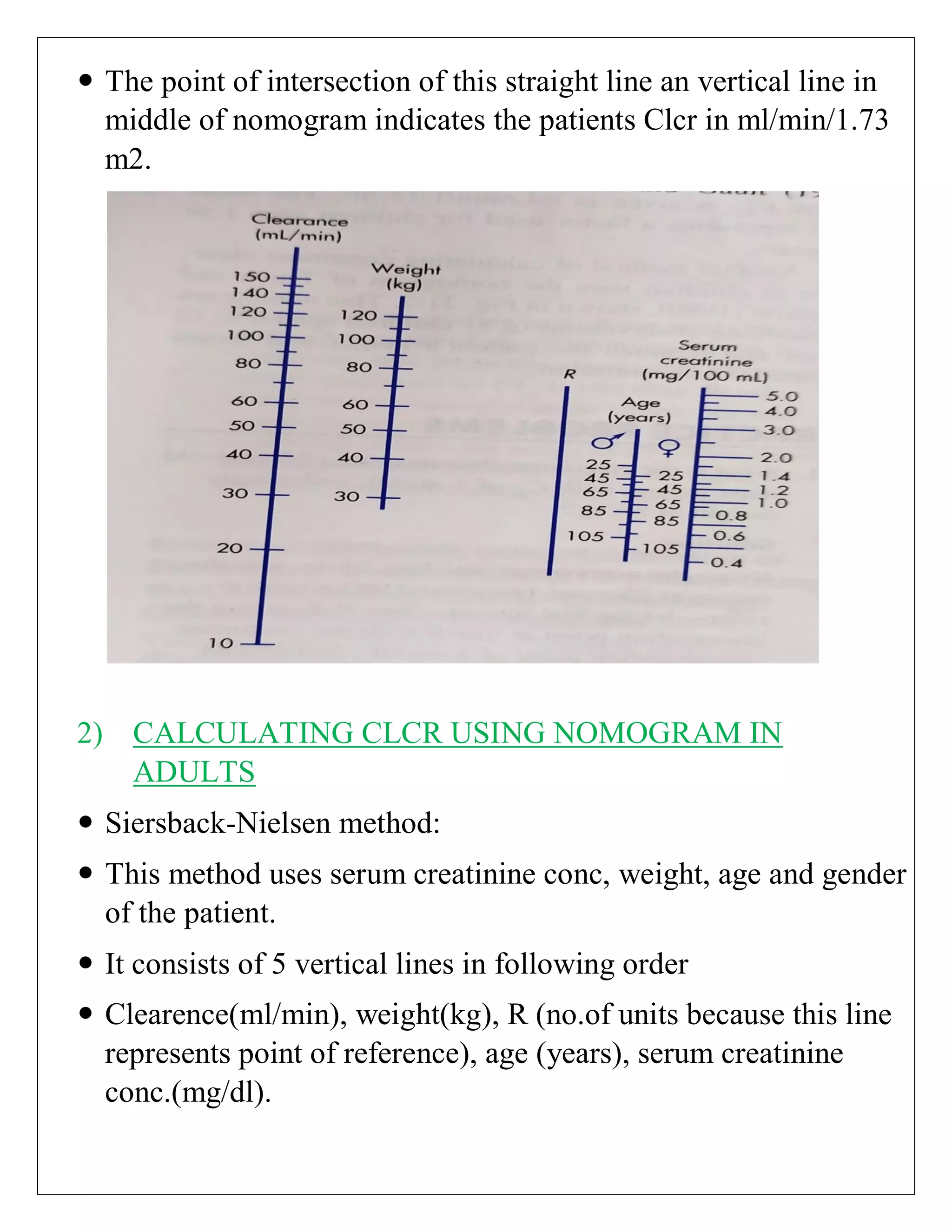  The point of intersection of this straight line an vertical line in
middle of nomogram indicates the patients Clcr in ml/min/1.73
m2.
2) CALCULATING CLCR USING NOMOGRAM IN
ADULTS
 Siersback-Nielsen method:
 This method uses serum creatinine conc, weight, age and gender
of the patient.
 It consists of 5 vertical lines in following order
 Clearence(ml/min), weight(kg), R (no.of units because this line
represents point of reference), age (years), serum creatinine
conc.(mg/dl).
 