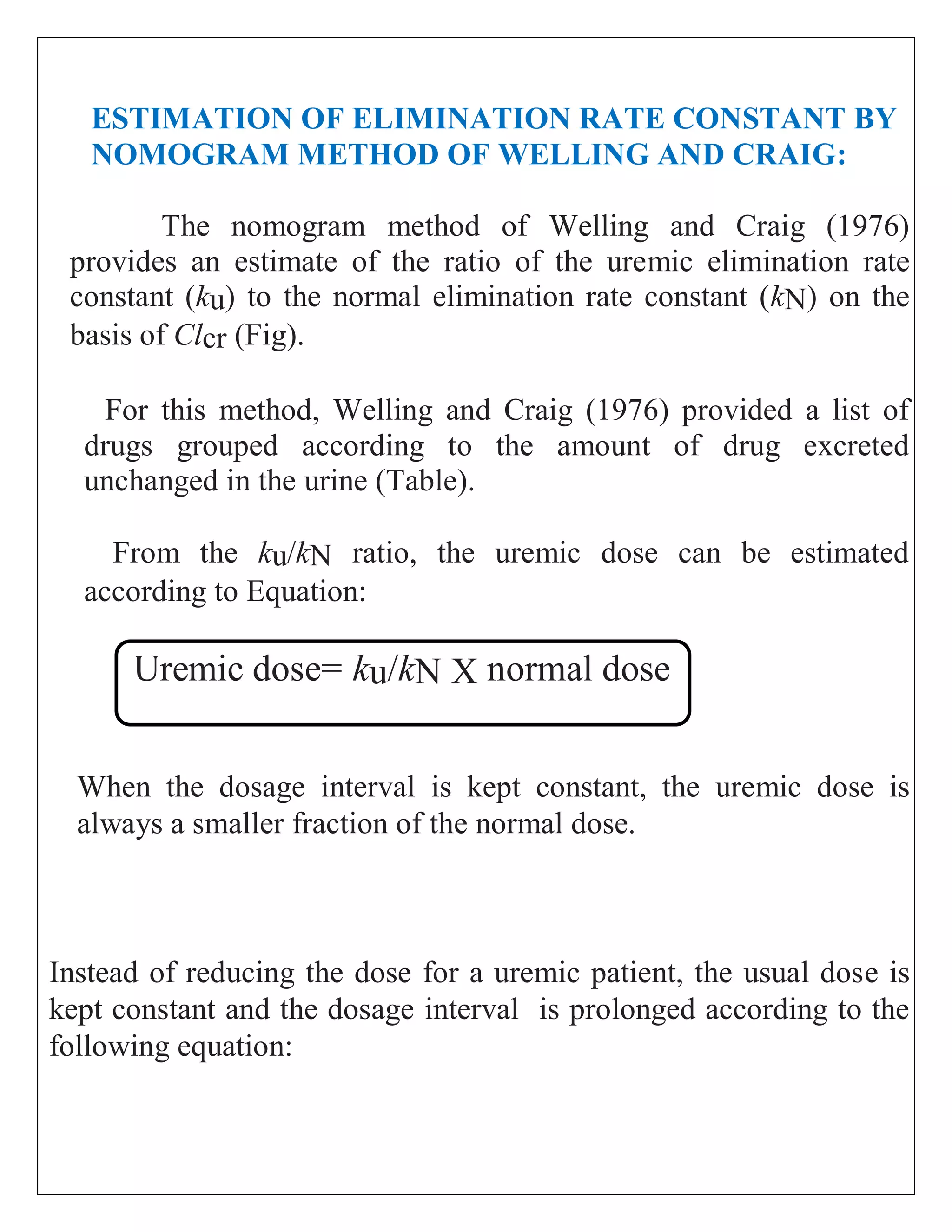 ESTIMATION OF ELIMINATION RATE CONSTANT BY
NOMOGRAM METHOD OF WELLING AND CRAIG:
The nomogram method of Welling and Craig (1976)
provides an estimate of the ratio of the uremic elimination rate
constant (ku) to the normal elimination rate constant (kN) on the
basis of Clcr (Fig).
For this method, Welling and Craig (1976) provided a list of
drugs grouped according to the amount of drug excreted
unchanged in the urine (Table).
From the ku/kN ratio, the uremic dose can be estimated
according to Equation:
Uremic dose= ku/kN X normal dose
When the dosage interval is kept constant, the uremic dose is
always a smaller fraction of the normal dose.
Instead of reducing the dose for a uremic patient, the usual dose is
kept constant and the dosage interval is prolonged according to the
following equation:
 