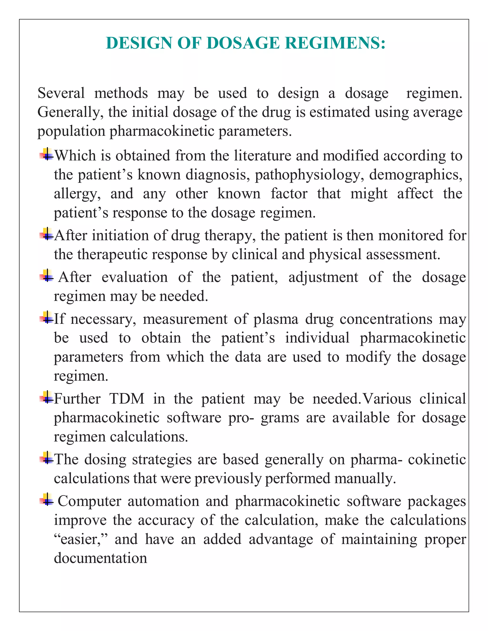 DESIGN OF DOSAGE REGIMENS:
Several methods may be used to design a dosage regimen.
Generally, the initial dosage of the drug is estimated using average
population pharmacokinetic parameters.
Which is obtained from the literature and modified according to
the patient’s known diagnosis, pathophysiology, demographics,
allergy, and any other known factor that might affect the
patient’s response to the dosage regimen.
After initiation of drug therapy, the patient is then monitored for
the therapeutic response by clinical and physical assessment.
After evaluation of the patient, adjustment of the dosage
regimen may be needed.
If necessary, measurement of plasma drug concentrations may
be used to obtain the patient’s individual pharmacokinetic
parameters from which the data are used to modify the dosage
regimen.
Further TDM in the patient may be needed.Various clinical
pharmacokinetic software pro- grams are available for dosage
regimen calculations.
The dosing strategies are based generally on pharma- cokinetic
calculations that were previously performed manually.
Computer automation and pharmacokinetic software packages
improve the accuracy of the calculation, make the calculations
“easier,” and have an added advantage of maintaining proper
documentation
 