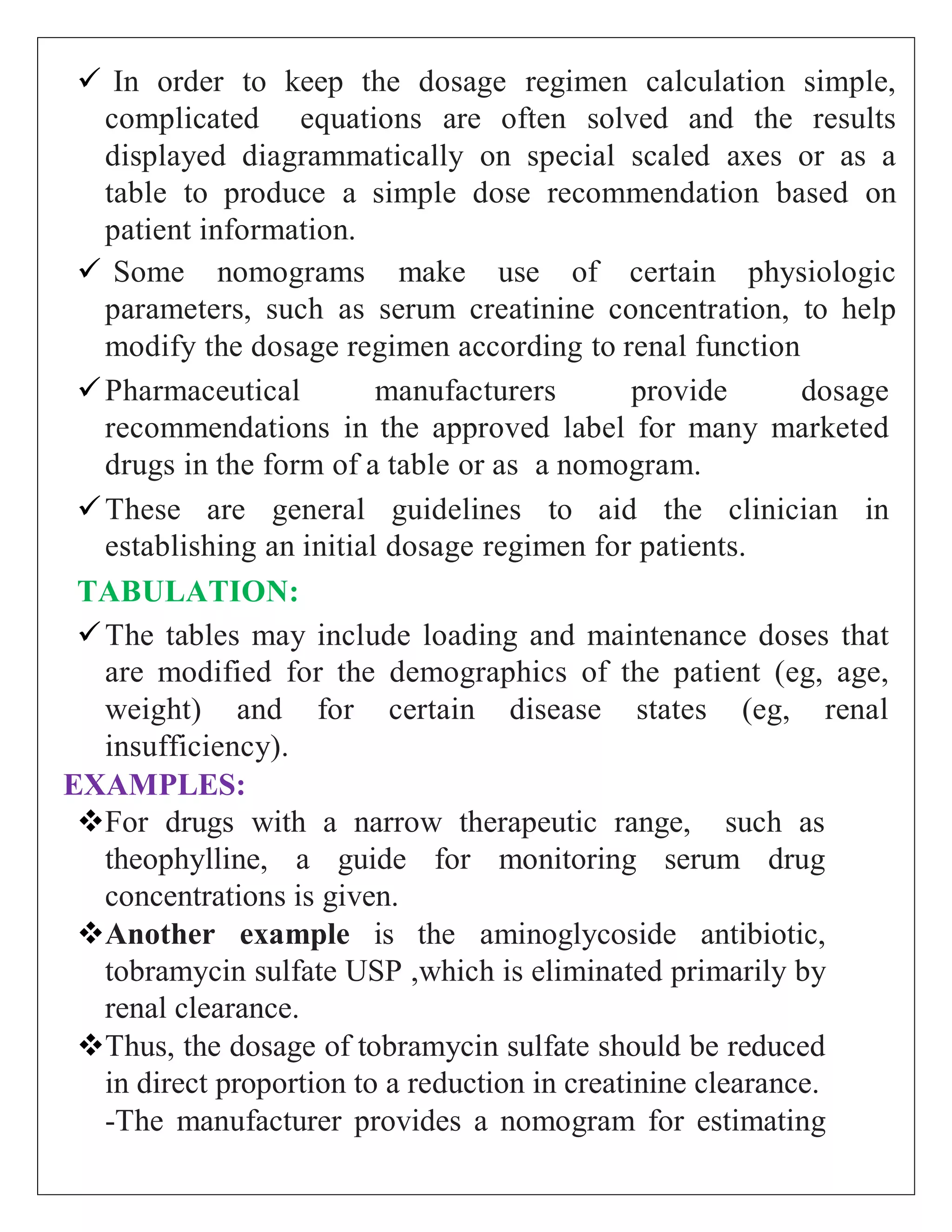  In order to keep the dosage regimen calculation simple,
complicated equations are often solved and the results
displayed diagrammatically on special scaled axes or as a
table to produce a simple dose recommendation based on
patient information.
 Some nomograms make use of certain physiologic
parameters, such as serum creatinine concentration, to help
modify the dosage regimen according to renal function
Pharmaceutical manufacturers provide dosage
recommendations in the approved label for many marketed
drugs in the form of a table or as a nomogram.
These are general guidelines to aid the clinician in
establishing an initial dosage regimen for patients.
TABULATION:
The tables may include loading and maintenance doses that
are modified for the demographics of the patient (eg, age,
weight) and for certain disease states (eg, renal
insufficiency).
EXAMPLES:
For drugs with a narrow therapeutic range, such as
theophylline, a guide for monitoring serum drug
concentrations is given.
Another example is the aminoglycoside antibiotic,
tobramycin sulfate USP ,which is eliminated primarily by
renal clearance.
Thus, the dosage of tobramycin sulfate should be reduced
in direct proportion to a reduction in creatinine clearance.
-The manufacturer provides a nomogram for estimating
 