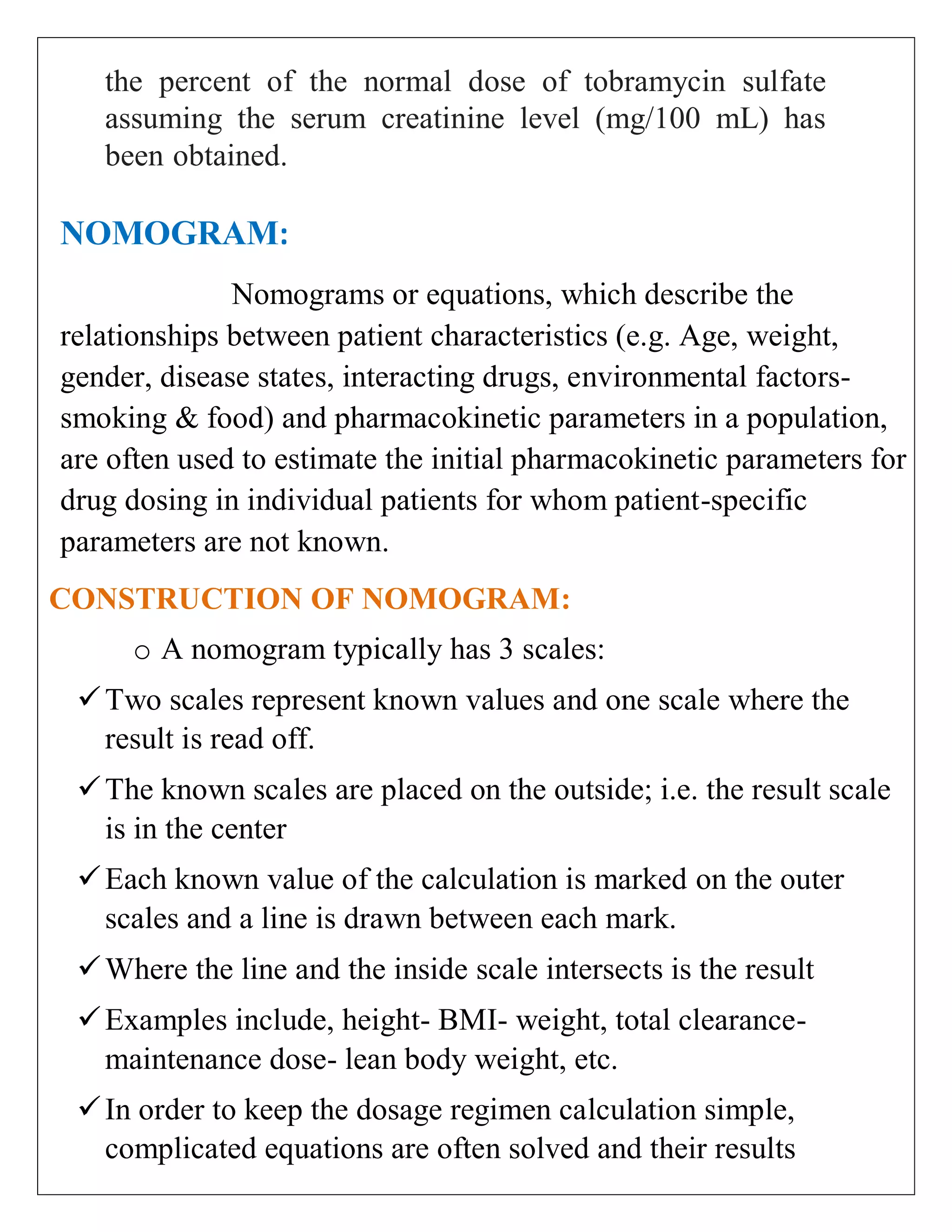 the percent of the normal dose of tobramycin sulfate
assuming the serum creatinine level (mg/100 mL) has
been obtained.
NOMOGRAM:
Nomograms or equations, which describe the
relationships between patient characteristics (e.g. Age, weight,
gender, disease states, interacting drugs, environmental factors-
smoking & food) and pharmacokinetic parameters in a population,
are often used to estimate the initial pharmacokinetic parameters for
drug dosing in individual patients for whom patient-specific
parameters are not known.
CONSTRUCTION OF NOMOGRAM:
o A nomogram typically has 3 scales:
Two scales represent known values and one scale where the
result is read off.
The known scales are placed on the outside; i.e. the result scale
is in the center
Each known value of the calculation is marked on the outer
scales and a line is drawn between each mark.
Where the line and the inside scale intersects is the result
Examples include, height- BMI- weight, total clearance-
maintenance dose- lean body weight, etc.
In order to keep the dosage regimen calculation simple,
complicated equations are often solved and their results
 