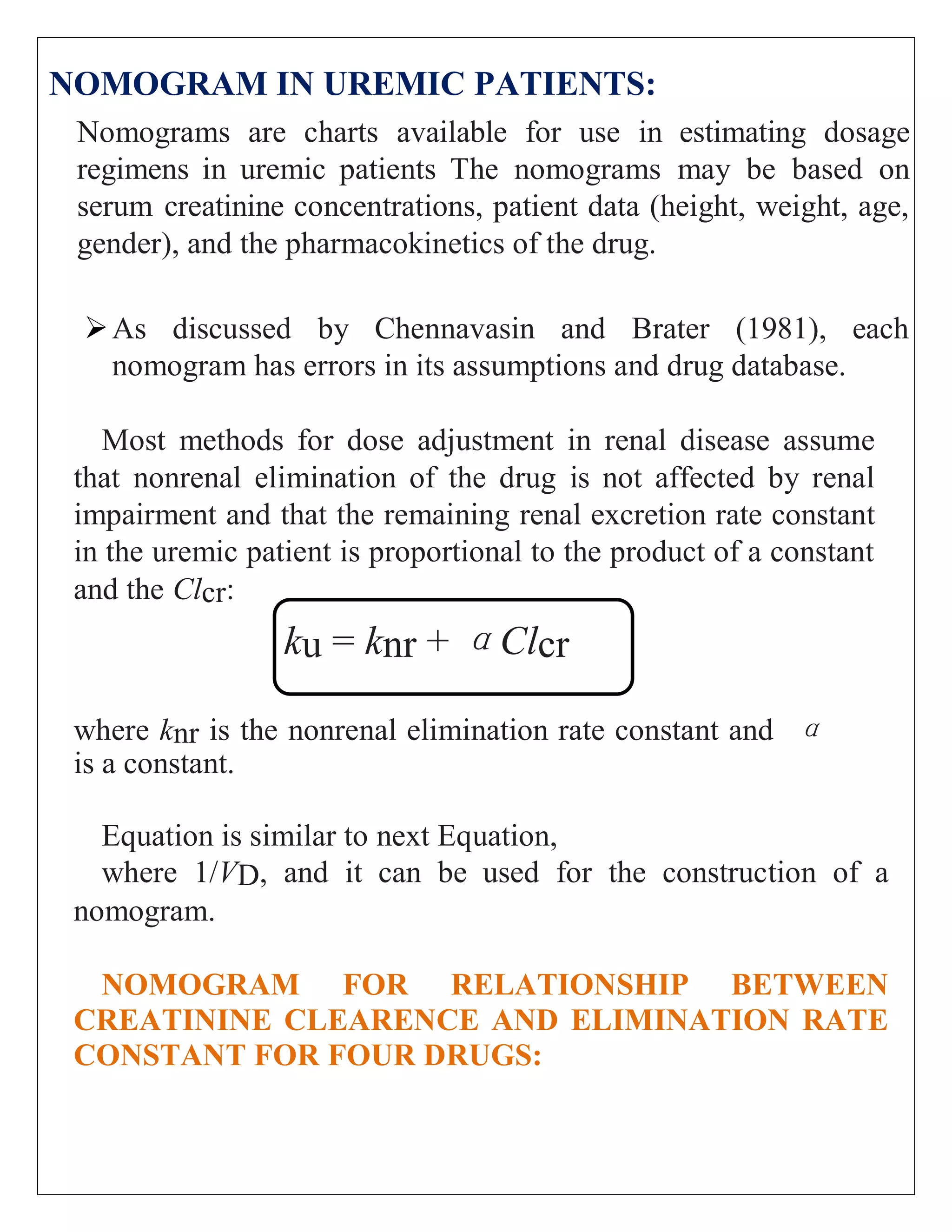 NOMOGRAM IN UREMIC PATIENTS:
Nomograms are charts available for use in estimating dosage
regimens in uremic patients The nomograms may be based on
serum creatinine concentrations, patient data (height, weight, age,
gender), and the pharmacokinetics of the drug.
As discussed by Chennavasin and Brater (1981), each
nomogram has errors in its assumptions and drug database.
Most methods for dose adjustment in renal disease assume
that nonrenal elimination of the drug is not affected by renal
impairment and that the remaining renal excretion rate constant
in the uremic patient is proportional to the product of a constant
and the Clcr:
ku = knr + αClcr
where knr is the nonrenal elimination rate constant and α
is a constant.
Equation is similar to next Equation,
where 1/VD, and it can be used for the construction of a
nomogram.
NOMOGRAM FOR RELATIONSHIP BETWEEN
CREATININE CLEARENCE AND ELIMINATION RATE
CONSTANT FOR FOUR DRUGS:
 