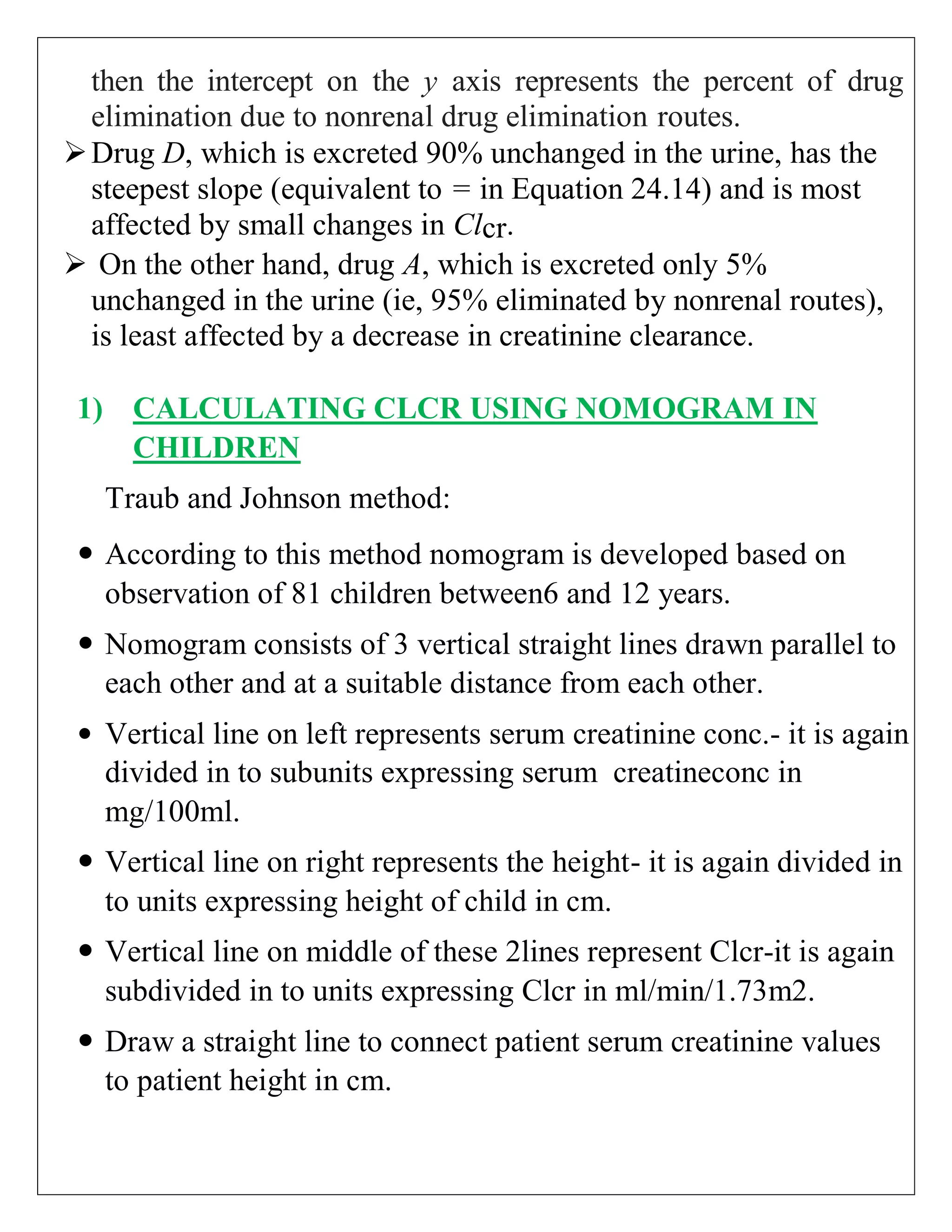 then the intercept on the y axis represents the percent of drug
elimination due to nonrenal drug elimination routes.
Drug D, which is excreted 90% unchanged in the urine, has the
steepest slope (equivalent to = in Equation 24.14) and is most
affected by small changes in Clcr.
 On the other hand, drug A, which is excreted only 5%
unchanged in the urine (ie, 95% eliminated by nonrenal routes),
is least affected by a decrease in creatinine clearance.
1) CALCULATING CLCR USING NOMOGRAM IN
CHILDREN
Traub and Johnson method:
 According to this method nomogram is developed based on
observation of 81 children between6 and 12 years.
 Nomogram consists of 3 vertical straight lines drawn parallel to
each other and at a suitable distance from each other.
 Vertical line on left represents serum creatinine conc.- it is again
divided in to subunits expressing serum creatineconc in
mg/100ml.
 Vertical line on right represents the height- it is again divided in
to units expressing height of child in cm.
 Vertical line on middle of these 2lines represent Clcr-it is again
subdivided in to units expressing Clcr in ml/min/1.73m2.
 Draw a straight line to connect patient serum creatinine values
to patient height in cm.
 
