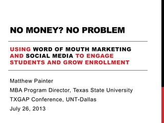 NO MONEY? NO PROBLEM
USING WORD OF MOUTH MARKETING
AND SOCIAL MEDIA TO ENGAGE
STUDENTS AND GROW ENROLLMENT
Matthew Painter
MBA Program Director, Texas State University
TXGAP Conference, UNT-Dallas
July 26, 2013
 