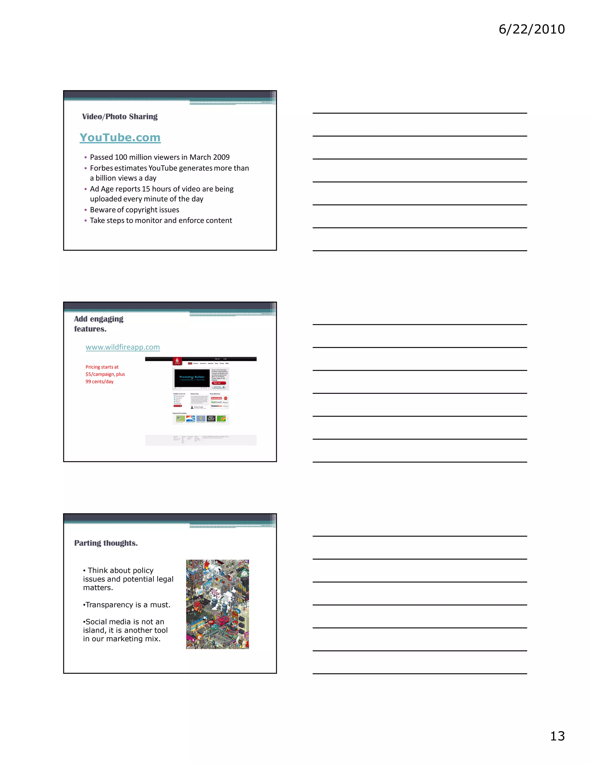 6/22/2010




  Video/Photo Sharing

 YouTube.com
  • Passed 100 million viewers in March 2009
  • Forbes estimates YouTube generates more than
    a billion views a day
  • Ad Age reports 15 hours of video are being
    uploaded every minute of the day
  • Beware of copyright issues
  • Take steps to monitor and enforce content




Add engaging
features.

   www.wildfireapp.com

   Pricing starts at
   $5/campaign, plus
   99 cents/day




Parting thoughts.


  • Think about policy
  issues and potential legal
  matters.

  •Transparency is a must.

  •Social media is not an
  island, it is another tool
  in our marketing mix.




                                                         13
 