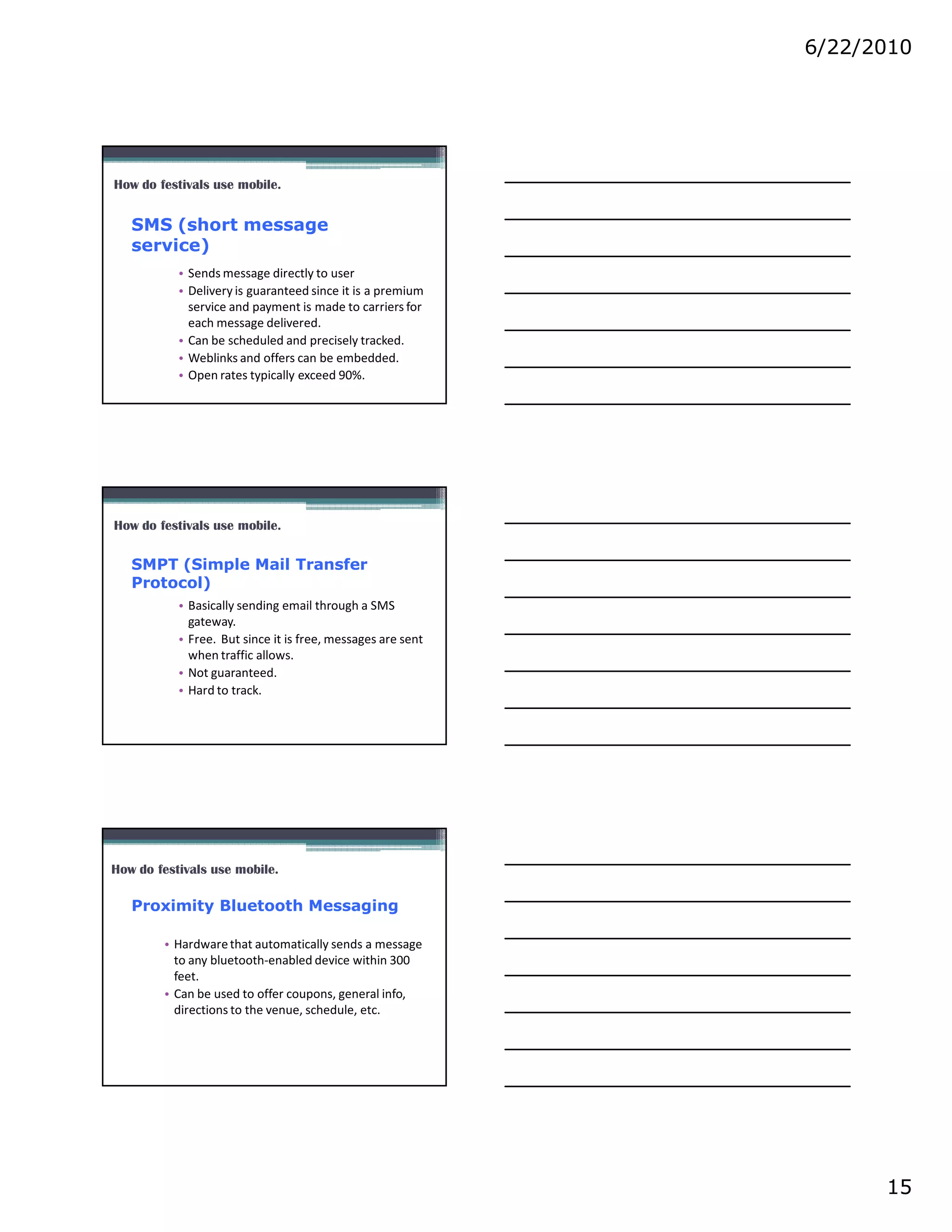 6/22/2010




How do festivals use mobile.


   SMS (short message
   service)
           • Sends message directly to user
           • Delivery is guaranteed since it is a premium
             service and payment is made to carriers for
             each message delivered.
           • Can be scheduled and precisely tracked.
           • Weblinks and offers can be embedded.
           • Open rates typically exceed 90%.




How do festivals use mobile.

   SMPT (Simple Mail Transfer
   Protocol)
           • Basically sending email through a SMS
             gateway.
           • Free. But since it is free, messages are sent
             when traffic allows.
           • Not guaranteed.
           • Hard to track.




How do festivals use mobile.

   Proximity Bluetooth Messaging

        • Hardware that automatically sends a message
          to any bluetooth-enabled device within 300
          feet.
        • Can be used to offer coupons, general info,
          directions to the venue, schedule, etc.




                                                                   15
 