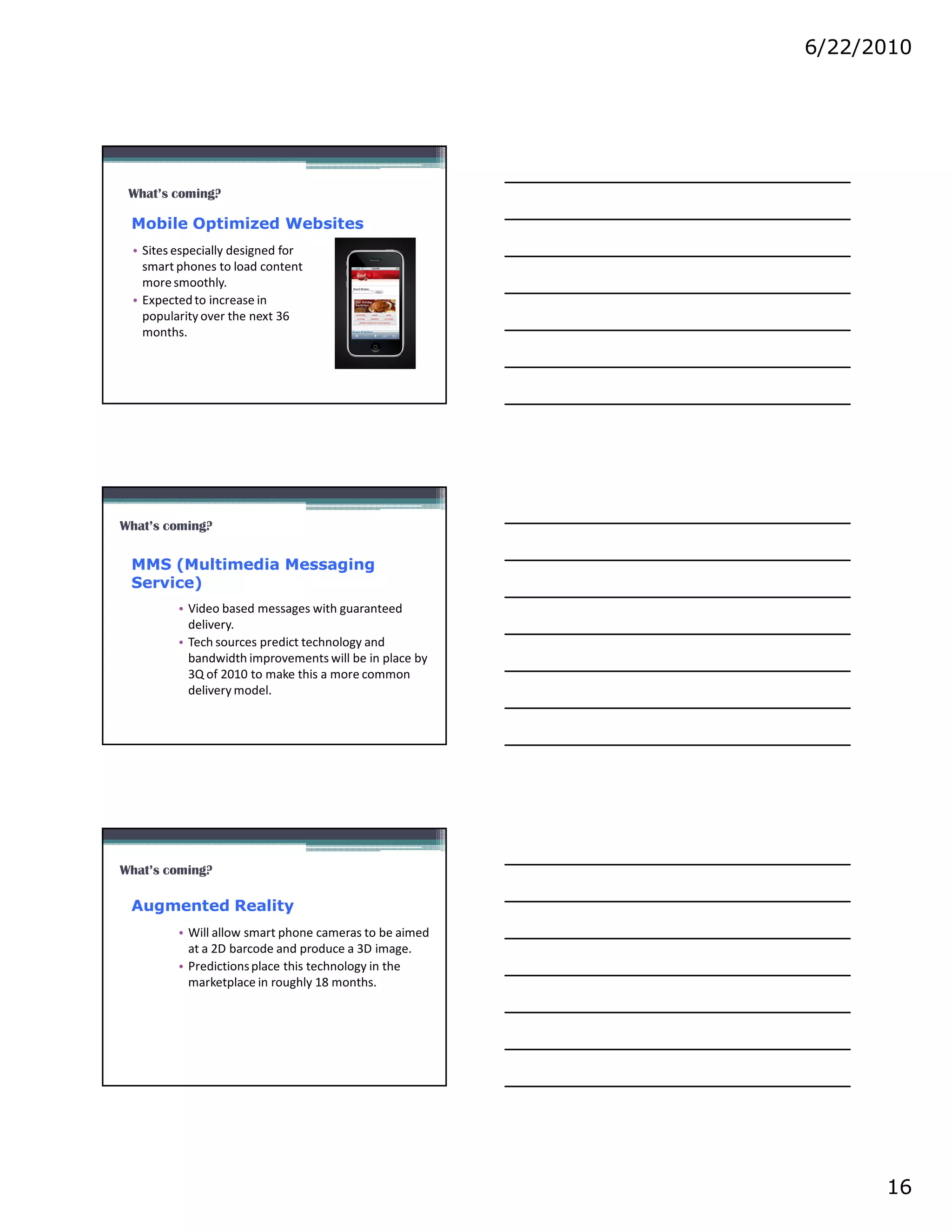 6/22/2010




 What’s coming?

 Mobile Optimized Websites
 • Sites especially designed for
   smart phones to load content
   more smoothly.
 • Expected to increase in
   popularity over the next 36
   months.




What’s coming?

 MMS (Multimedia Messaging
 Service)
         • Video based messages with guaranteed
           delivery.
         • Tech sources predict technology and
           bandwidth improvements will be in place by
           3Q of 2010 to make this a more common
           delivery model.




What’s coming?

 Augmented Reality
         • Will allow smart phone cameras to be aimed
           at a 2D barcode and produce a 3D image.
         • Predictions place this technology in the
           marketplace in roughly 18 months.




                                                              16
 