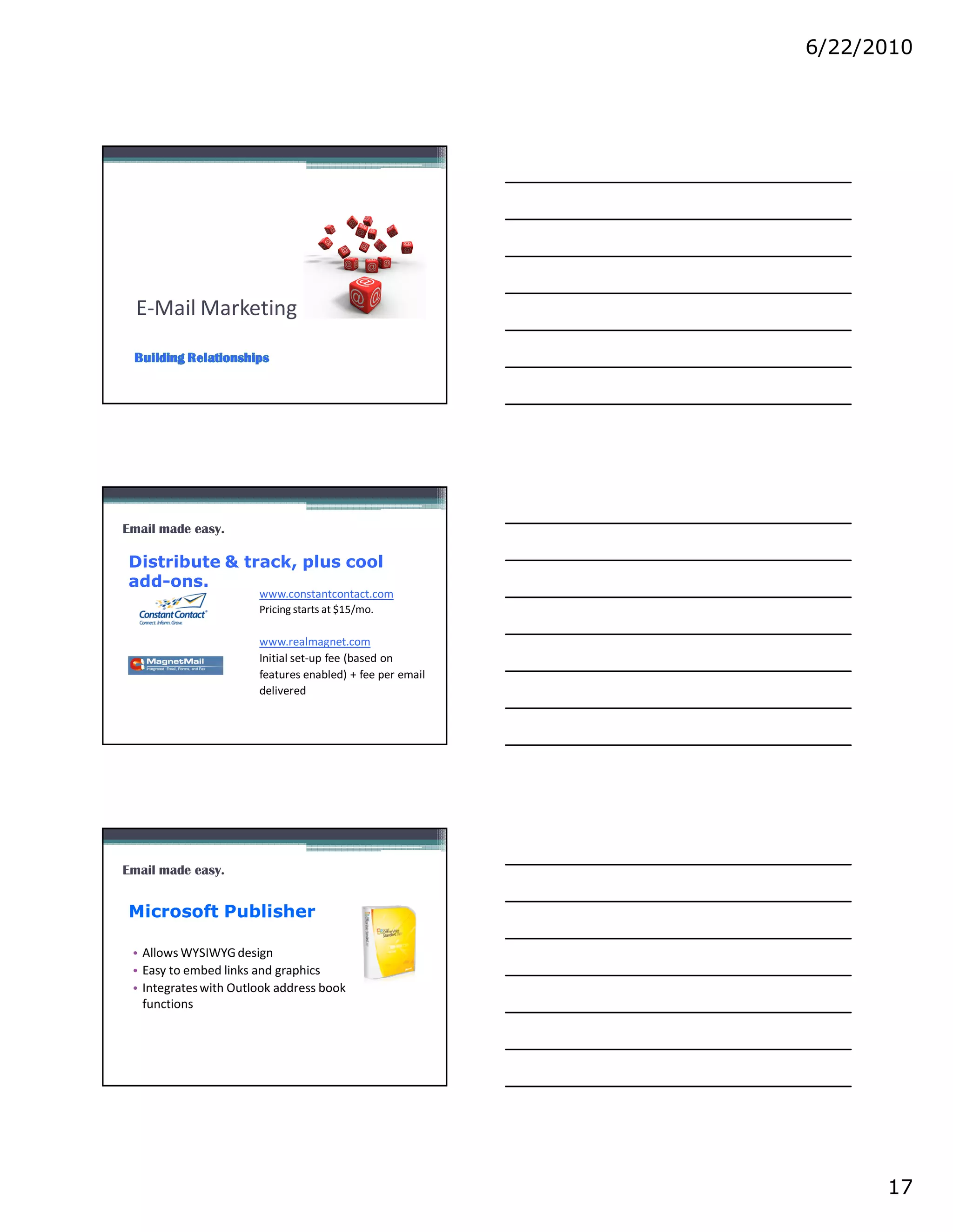 6/22/2010




  E-Mail Marketing




Email made easy.

Distribute & track, plus cool
add-ons.
                       www.constantcontact.com
                       Pricing starts at $15/mo.

                       www.realmagnet.com
                       Initial set-up fee (based on
                       features enabled) + fee per email
                       delivered




Email made easy.


Microsoft Publisher

 • Allows WYSIWYG design
 • Easy to embed links and graphics
 • Integrates with Outlook address book
   functions




                                                                 17
 