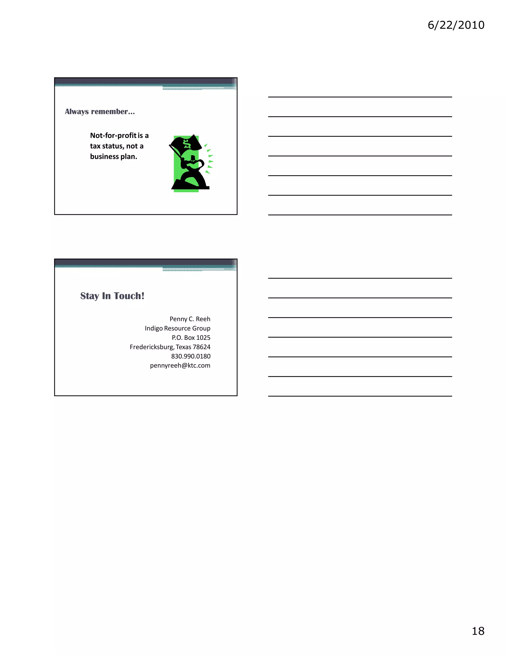 6/22/2010




Always remember…

     Not-for-profit is a
     tax status, not a
     business plan.




   Stay In Touch!

                              Penny C. Reeh
                     Indigo Resource Group
                               P.O. Box 1025
                 Fredericksburg, Texas 78624
                              830.990.0180
                       pennyreeh@ktc.com




                                                     18
 